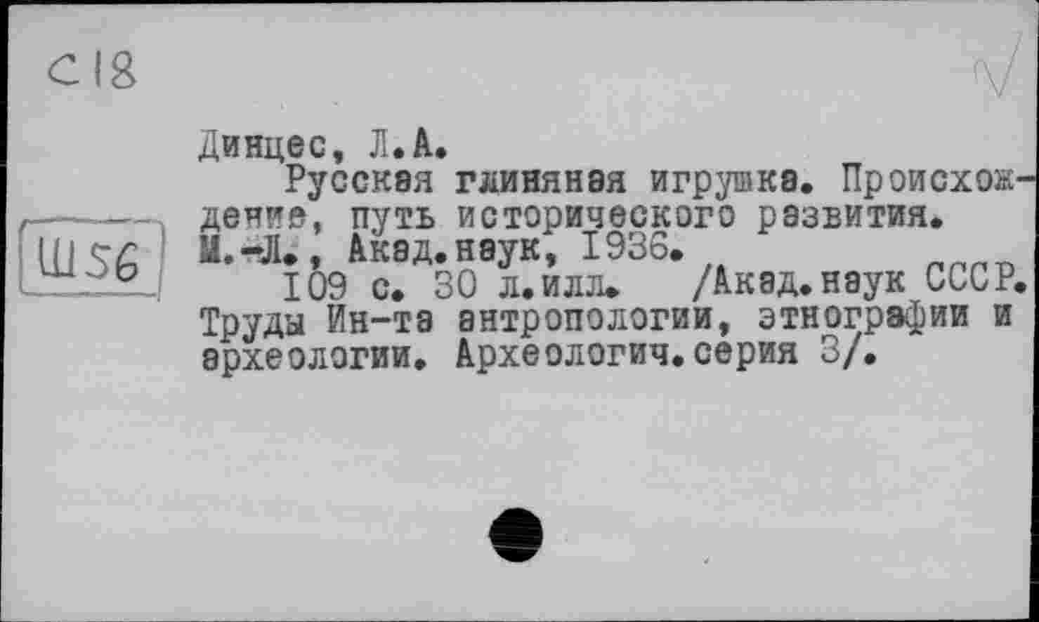 ﻿Динцес, Л.А.
Русская глиняная игрушка. Происхож------денне, путь исторического развития.
Hj er	Акад.нэук, 1936.
109 с. 30 л.илл. /Акад.наук СССР. Труда Ин-та антропологии, этнографии и археологии. Археология.серия 3/.